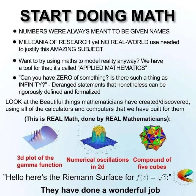 START DOING MATH

NUMBERS WERE ALWAYS MEANT TO BE GIVEN NAMES
MILLEANIA OF RESEARCH yet NO REAL-WORLD use needed to justify this AMAZING SUBJECT
Want to try using maths to model reality anyway? We have atool for that: it's called "APPLIED MATHEMATICS”
"Can you have ZERO of something? Is there such a thing as INFINITY?” - Deranged statements that nonetheless can be rigorously defined and formalized

LOOK at the Beautiful things mathematicians have created/discovered, using all of the calculators and computers that we have built for them (This is REAL Math, done by REAL Mathematicians):
3d plot of the gamma function
Numerical oscillations in 2d
Compound of five cubes
 "Hello here's the Riemann Surface for f(z) = square root(z) 

They have done a wonderful job 