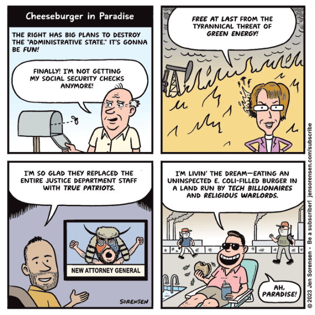 Cheeseburger in Paradise

1. The right has big plans to destroy the "administrative state." It's gonna be fun!

Older guy checking empty mailbox: Finally! I'm not getting my Social Security checks anymore!

 2. Woman in front of raging fire with oil drilling pump in the background: Free at last from the tyrannical threat of green energy!

3. Guy watching TV. On screen the Q-Anon shaman from January 6 insurrection has been named the new Attorney General

Guy: I'm so glad they replaced the entire justice department staff with true patriots.

4. Cheesy guy in pink polo shirt sitting on a deck chair eating a hamburger as smokestacks spew pollution behind him and right-wing militia guys roam with guns:

I'm living the dream -- eating an uninspected E. coli-filled burger in a land run by tech billionaires and religious warlords.
