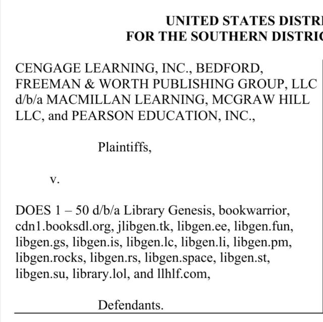 plaintiffs: 
CENGAGE LEARNING, INC., BEDFORD,
FREEMAN & WORTH PUBLISHING GROUP, LLC
d/b/a MACMILLAN LEARNING, MCGRAW HILL
LLC, and PEARSON EDUCATION, INC.,

v.

defendants: 
DOES 1 – 50 d/b/a Library Genesis, bookwarrior,
cdn1.booksdl.org, jlibgen.tk, libgen.ee, libgen.fun,
libgen.gs, libgen.is, libgen.lc, libgen.li, libgen.pm,
libgen.rocks, libgen.rs, libgen.space, libgen.st,
libgen.su, library.lol, and llhlf.com