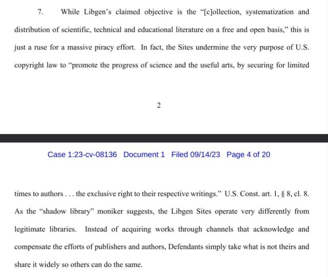 While Libgen’s claimed objective is the “[c]ollection, systematization and
distribution of scientific, technical and educational literature on a free and open basis,” this is
just a ruse for a massive piracy effort. In fact, the Sites undermine the very purpose of U.S.
copyright law to “promote the progress of science and the useful arts, by securing for limited
times to authors . . . the exclusive right to their respective writings.” U.S. Const. art. 1, § 8, cl. 8.
As the “shadow library” moniker suggests, the Libgen Sites operate very differently from
legitimate libraries. Instead of acquiring works through channels that acknowledge and
compensate the efforts of publishers and authors, Defendants simply take what is not theirs and
share it widely so others can do the same