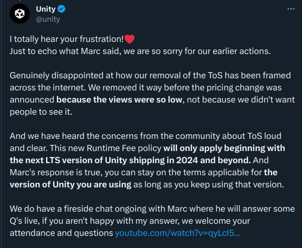 I totally hear your frustration!❤️ 
Just to echo what Marc said, we are so sorry for our earlier actions.

Genuinely disappointed at how our removal of the ToS has been framed across the internet. We removed it way before the pricing change was announced because the views were so low, not because we didn't want people to see it.

And we have heard the concerns from the community about ToS loud and clear. This new Runtime Fee policy will only apply beginning with the next LTS version of Unity shipping in 2024 and beyond. And Marc's response is true, you can stay on the terms applicable for the version of Unity you are using as long as you keep using that version. 

We do have a fireside chat ongoing with Marc where he will answer some Q's live, if you aren't happy with my answer, we welcome your attendance and questions