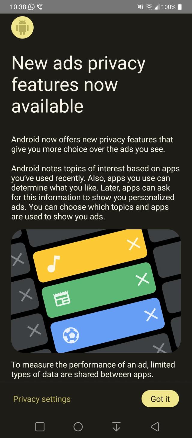 A screenshot of the Ad Topics "feature" that Google is now pushing out to Android phones. The following is what it says (there are two screenshots, this is 1 of 2):

New ads privacy features now available

Android now offers new privacy features that give you more choice over the ads you see.

Android notes topics of interest based on apps you've used recently. Also, apps you use can determine what you like. Later, apps can ask for this information to show you personalized ads. You can choose which topics and apps are used to show you ads.

To measure the performance of an ad, limited types of data are shared between apps.
