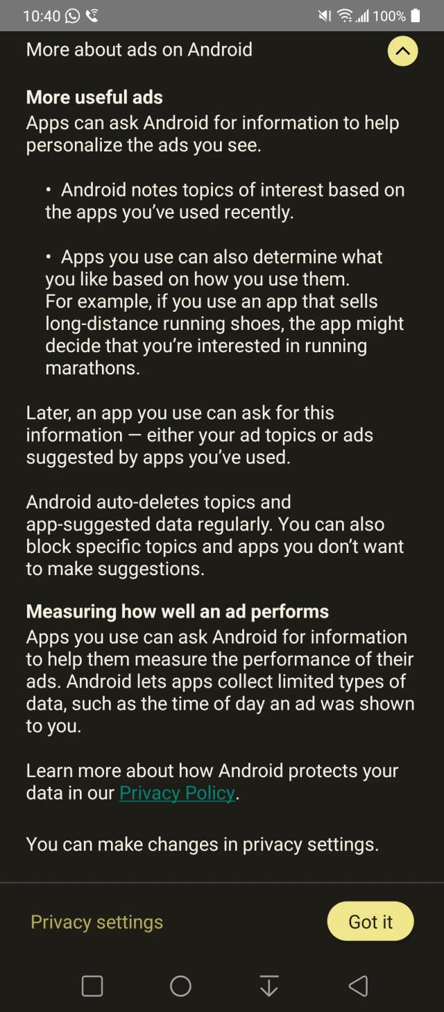 A screenshot of the Ad Topics "feature" that Google is now pushing out to Android phones. The following is what it says (there are two screenshots, this is 2 of 2):

More about ads on Android

More useful ads

Apps can ask Android for information to help personalize the ads you see.

• Android notes topics of interest based on the apps you've used recently.

Apps you use can also determine what you like based on how you use them. For example, if you use an app that sells long-distance running shoes, the app might decide that you're interested in running marathons.

Later, an app you use can ask for this information - either your ad topics or ads suggested by apps you've used.

Android auto-deletes topics and app-suggested data regularly. You can also block specific topics and apps you don't want to make suggestions.

Measuring how well an ad performs Apps you use can ask Android for information to help them measure the performance of their ads. Android lets apps collect limited types of data, such as the time of day an ad was shown to you.

Learn more about how Android protects your data in our Privacy Policy.

You can make changes in privacy settings.