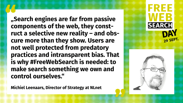 „Search engines are far from passive components of the web, they construct a selective new reality – and obscure more than they show. Users are not well protected from predatory practices and intransparent bias. That is why #FreeWebSearch is needed: to make search something we own and control ourselves.“

Michiel Leenaars, Director of Strategy at NLnet

#FreeWebSearch #FWSD23
#FreeWebSearchDay on 29 September is an annual #DayOfAction promoting free, open and transparent internet search. www.freewebsearch.org