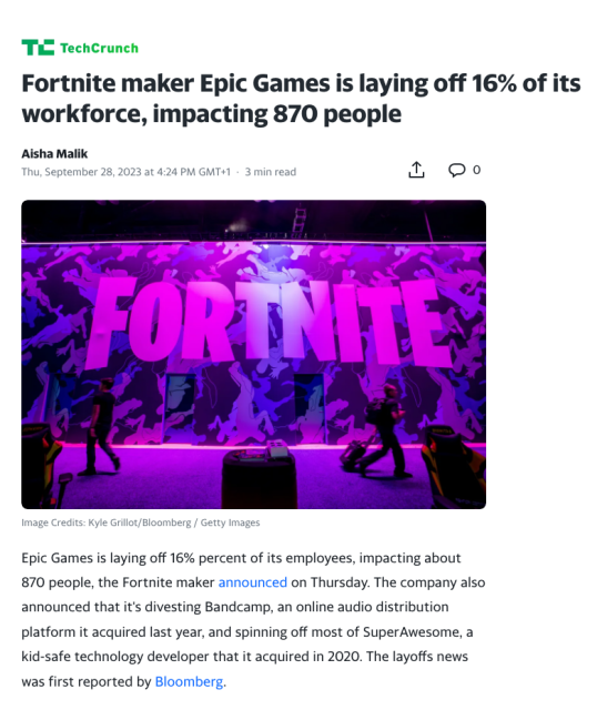 Fortnite maker Epic Games is laying off 16% of its workforce, impacting 870 people. Epic Games is laying off 16% percent of its employees, impacting about 870 people, the Fortnite maker on Thursday. The company also announced that it's divesting Bandcamp, an online audio distribution platform it acquired last year, and spinning off most of SuperAwesome, a kid-safe technology developer that it acquired in 2020. 