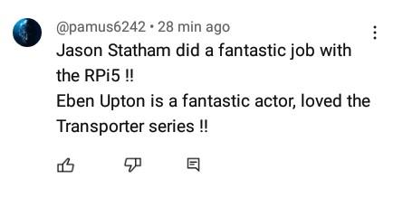 YouTube comment:

@pamus6242 « 28 min ago 
Jason Statham did a fantastic job with the RPi5 !! Eben Upton is a fantastic actor, loved the Transporter series !! 