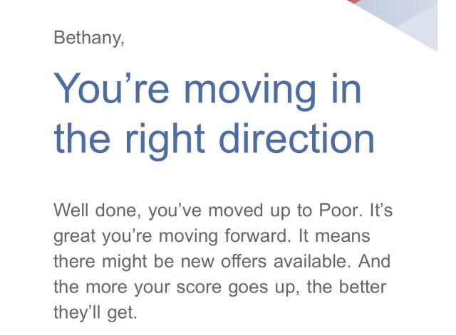 Bethany,

 You're moving in the right direction 

Well done, you’ve moved up to Poor. It's great you're moving forward. It means there might be new offers available. And the more your score goes up, the better they’ll get. 