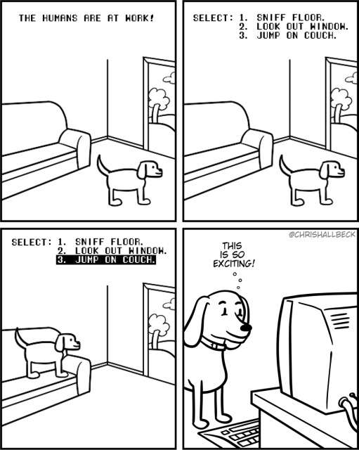 [A pixelated video game screen shows an empty living room with a dog and a couch.]

[At the top of the screen, it says “The humans are at work!”]

[A menu appears with 3 options:
1. Sniff floor.
2. Look out window.
3. Jump on couch.]

[“Jump on couch” is selected and the dog hops up from the living room floor onto the couch.]

[we now see a real life dog in front of a computer.]

Dog: This is so exciting!