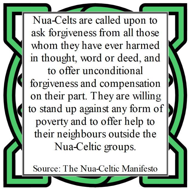 Nua-Celts are called upon to ask forgiveness from all those whom they have ever harmed in thought, word or deed, and to offer unconditional forgiveness and compensation on their part. They are willing to stand up against any form of poverty and to offer help to their neighbours outside the Nua-Celtic groups.
Source: The Nua-Celtic Manifesto 
