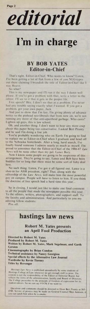 I'm in charge
BY BOB YATES
Editor-in-Chief

That's right. Editor-in-Chief. Who wants to know? Listen.
I've been getting a lot of flak from a few of you NLG-types
out there claiming I brandish the title of Editor-in-Chief like I
was Hearst.
So what?
This is my newspaper and I'll run it the way I damn well
please. If you've got a problem with that, write a letter to the
editor. I'll see to it that it gets in the proper file.
Free speech" Hey, I don't see that as a problem. I've never
had any trouble saying exactly what / wanted. If you got a
problem. get your own paper. Jack.
And just to show that I'm fair. I'm giving plenty of advance
notice to the pinhead neo-liberals that from now on. we're not
running any more of that anti-apartheid garbage. Who cares?
Lighten up guys, this is law school.
Oh, and another thing. I don't want to hear any more crap
about this paper being too conservative. I asked Bert Prunty
and he said I'm doing a fine job.
[…]
To the editors, writers. photographers, and support staff. To
the laculty and administration. And particularly to you my
adoring fellow students:
Piss off.
hastings law news
Robert M. Yates