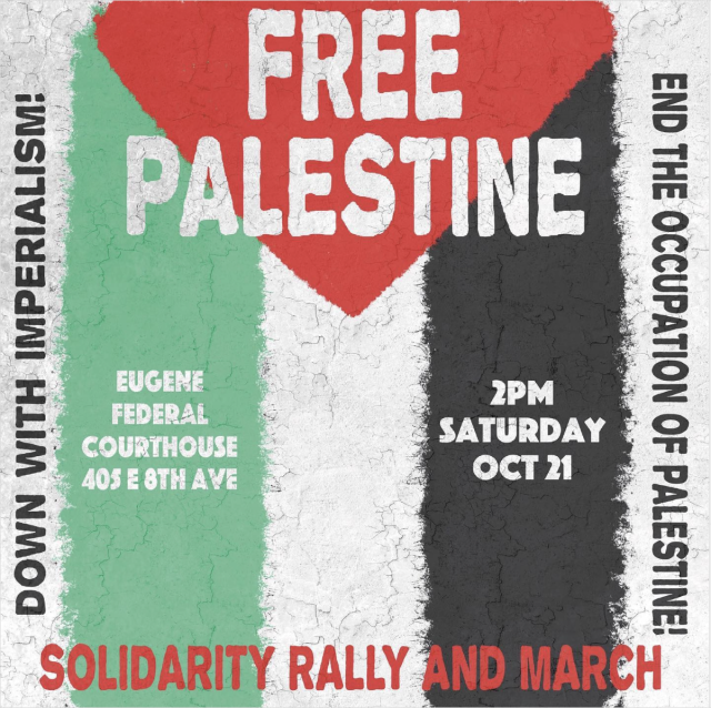 Event flyer. Background is Palestine flag. Text reads:
Free Palestine
Solidarity Rally and March
2pm Saturday Oct 21
Eugene Federal Courthouse 405 E 8th Ave
Down with imperialism! 
End the occupation of Palestine! 