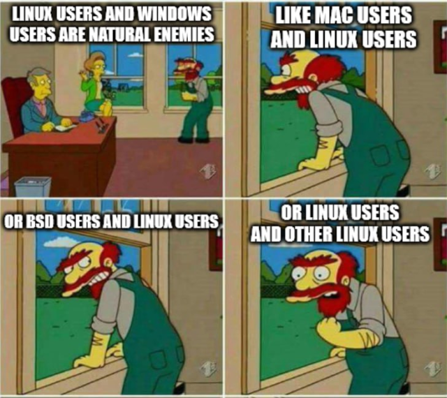 Four panels from the Simpsons.

Top left: Principal Skinner (seated behind a desk), Mrs Krabapple (sitting on the window ledge), and Groundskeeper Willy (standing at the window on the right). Willy says "Linux users and Windows users are natural enemies"

Top right: Willy is looking out the window. "Like Mac users and Linux users"

Bottom left: Willy looks back into the room from the window. "Or BSD users and Linux users"

Bottom right: Willy looking especially deranged. "Or Linux users and other Linux users"