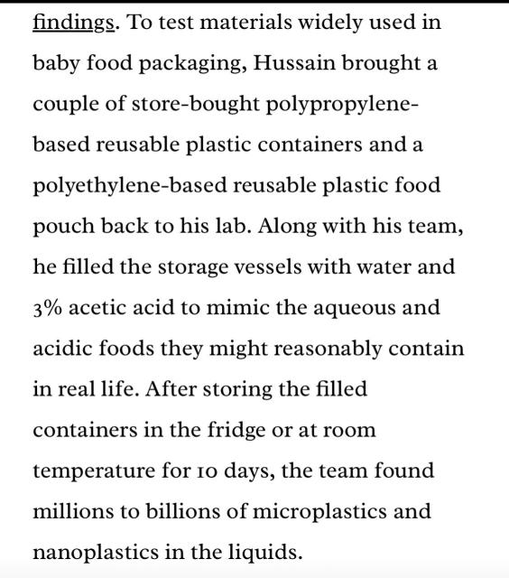 To test materials widely used in baby food packaging, Hussain brought a couple of store-bought polypropylene-based reusable plastic containers and a polyethylene-based reusable plastic food pouch back to his lab. Along with his team, he filled the storage vessels with water and 3% acetic acid to mimic the aqueous and acidic foods they might reasonably contain in real life. After storing the filled containers in the fridge or at room temperature for 10 days, the team found millions to billions of microplastics and
nanoplastics in the liquids.