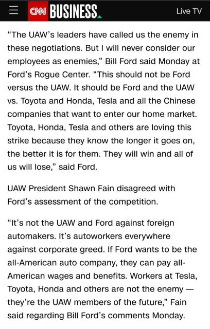 The UAW’s leaders have called us the enemy in these negotiations. But I will never consider our employees as enemies,” Bill Ford said Monday at Ford’s Rogue Center. “This should not be Ford versus the UAW. It should be Ford and the UAW vs. Toyota and Honda, Tesla and all the Chinese companies that want to enter our home market. Toyota, Honda, Tesla and others are loving this strike because they know the longer it goes on, the better it is for them. They will win and all of us will lose,” said Ford. 

UAW President Shawn Fain disagreed with Ford’s assessment of the competition. 

“It’s not the UAW and Ford against foreign automakers. It’s autoworkers everywhere against corporate greed. If Ford wants to be the all-American auto company, they can pay all-American wages and benefits. Workers at Tesla, Toyota, Honda and others are not the enemy — they’re the UAW members of the future,” Fain said regarding Bill Ford’s comments Monday.