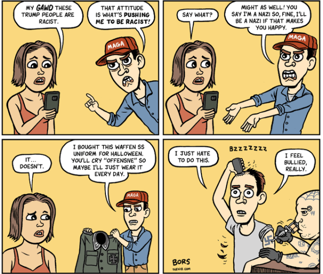 Cartoon in four frames by Matt Bors. 
1. Woman: MY GAWD THESE TRUMP PEOPLE ARE RACIST. Man in MAGA hat: THAT ATTITUDE IS WHAT'S PUSHING ME TO BE RACIST!

2. Woman: SAY WHAT? Man: MIGHT AS WELL! YOU SAY I'M A NAZI SO, FINE, I'LL BE A NAZI IF THAT MAKES YOU HAPPY. 

3. Woman: IT...DOESN'T. Man: I BOUGHT THIS WAFFEN SS UNIFORM FOR HALLOWEEN. YOU'LL CRY “OFFENSIVE" S0 MAYBE I'LL JUST WEAR IT EVERY DAY. 

4. Man is shaving his head while getting a swastika tattoo. Man: I JUST HATE TO DO THIS. I FEEL BULLIED, REALLY. 