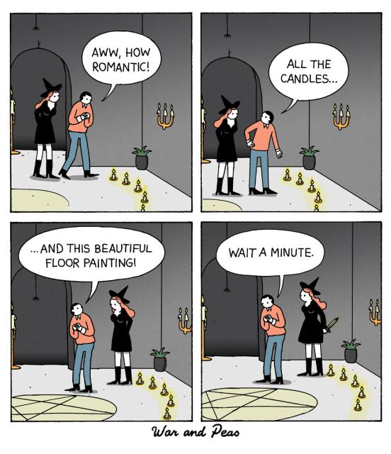 Comic by War and Peas:
1. A witch and a man are entering a room full of candles. He says, "Aww, how romantic!"
2. "All the candles!"
3. "And this beautiful floor painting!"
4. He now sees that there is a pentagram painted on the floor. He goes, "Wait a minute." You can see the witch holding a knife behind her back.