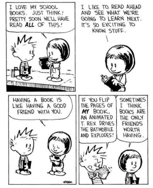 Suzy: “I love my school books. Just think! Pretty soon we’ll have read all of this!”

“I like to read ahead and see what we’re going to learn next. It’s so exciting to know stuff.”

“Having a book is like having a good friend with you.”

Calvin: “If you flip the pages of my book, an animated T-Rex drives a Batmobile and explodes!”

Suzy: “Sometimes, I think books are the only friends worth having.”