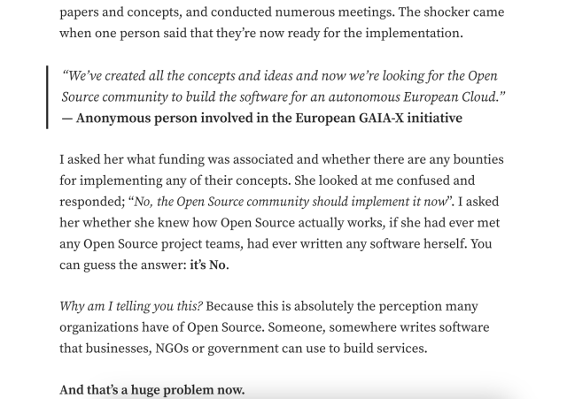papers and concepts, and conducted numerous meetings. The shocker came when one person said that they’re now ready for the implementation. “We’ve created all the concepts and ideas and now we’re looking for the Open Source community to build the software for an autonomous European Cloud.” — Anonymous person involved in the European GAIA-X initiative

I asked her what funding was associated and whether there are any bounties for implementing any of their concepts. She looked at me confused and responded; “No, the Open Source community should implement it now”. I asked her whether she knew how Open Source actually works, if she had ever met any Open Source project teams, had ever written any software herself. You can guess the answer: it's No.

Why am I telling you this? Because this is absolutely the perception many organizations have of Open Source. Someone, somewhere writes software that businesses, NGOs or government can use to build services.

And that’s a huge problem now. 