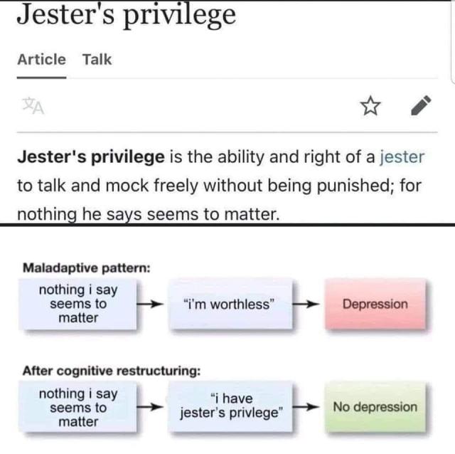 The image is divided into two main sections.

The top section showcases a screenshot from an article titled “Jester’s privilege”. The excerpt reads: “Jester’s privilege is the ability and right of a jester to talk and mock freely without being punished; for nothing he says seems to matter.”

The bottom section displays a flowchart-style representation of cognitive restructuring.
First, there’s a “Maladaptive pattern” which links a box stating “nothing I say seems to matter” to another box that reads “I’m worthless”. This connection leads to a pink box labeled “Depression”.
Below that, the “After cognitive restructuring” shows the same initial box “nothing I say seems to matter” but now links to a box stating “I have jester’s privilege”. This connection leads to a green box labeled “No depression”.