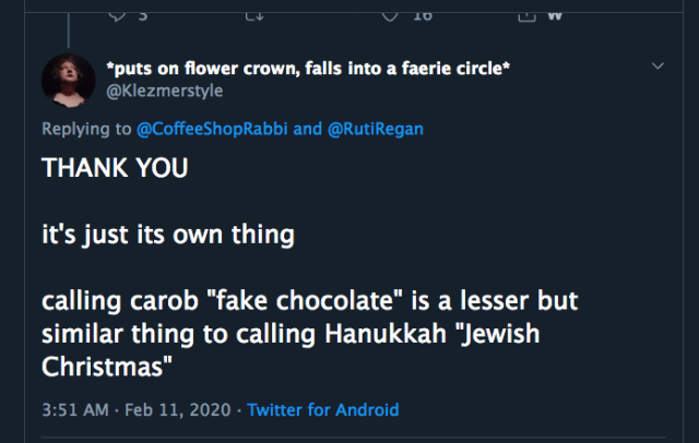 *puts on flower crown, falls into a faerie circle* Replying to @CoffeeShopRabbi and @RutiRegan "THANK YOU

it's just its own thing
calling carob 'fake chocolate' is a lesser but similar thing to calling Hanukkah 'Jewish Christmas' 3:51 AM - Feb 11, 2020 - Twitter for Android"