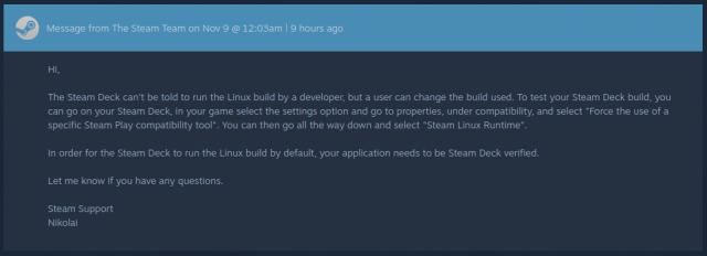 Hi,

The Steam Deck can't be told to run the Linux build by a developer, but a user can change the build used. To test your Steam Deck build, you can go on your Steam Deck, in your game select the settings option and go to properties, under compatibility, and select "Force the use of a specific Steam Play compatibility tool". You can then go all the way down and select "Steam Linux Runtime".

In order for the Steam Deck to run the Linux build by default, your application needs to be Steam Deck verified.

Let me know if you have any questions.

Steam Support 