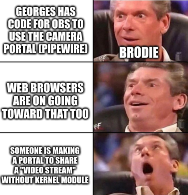 Sorry in advance, I'm bad at descriptions.

Reaction of Brodie to Georges statements with a Vince McMahon Meme.

- "Georges has code for OBS to use the Camera Portal (PipeWire)", Brodie is interested
- "Web browsers are on going toward that too", Brodie enjoy this
- "Someone is making a portal to share a "video stream" without kernel module", Brodie is flabbergasted