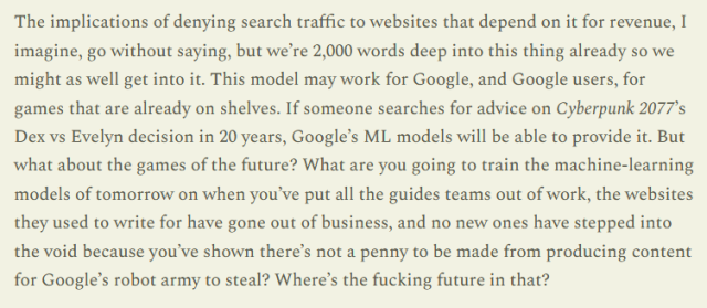The implications of denying search traffic to websites that depend on it for revenue, I imagine, go without saying, but we’re 2,000 words deep into this thing already so we might as well get into it. This model may work for Google, and Google users, for games that are already on shelves. If someone searches for advice on Cyberpunk 2077’s Dex vs Evelyn decision in 20 years, Google’s ML models will be able to provide it. But what about the games of the future? What are you going to train the machine-learning models of tomorrow on when you’ve put all the guides teams out of work, the websites they used to write for have gone out of business, and no new ones have stepped into the void because you’ve shown there’s not a penny to be made from producing content for Google’s robot army to steal? Where’s the fucking future in that?