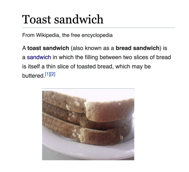 A toast sandwich (also known as bread sandwich) is a sandwich in which the filling between two slices of bread is itself a thin slice of toasted bread, which may be buttered. 