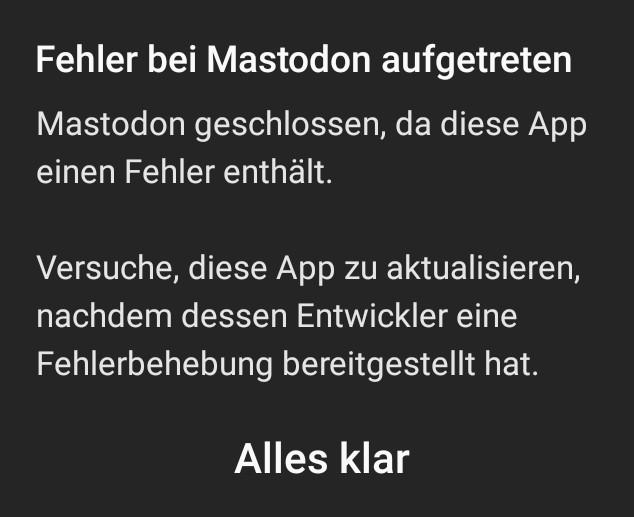 Screenshot:

"Fehler bei Mastodon aufgetreten

Mastodon geschlossen, da diese App einen Fehler enthält.

Versuche, die App zu aktualisieren nachdem dessen Entwickler eine Fehlerbehebung bereitgestellt hat.

Alles klar"