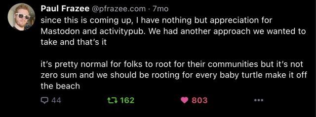Paul Frazee @pfrazee.com:

Since this is coming up, | have nothing but appreciation for Mastodon and activitypub. We had another approach we wanted to take and that's it it's pretty normal for folks to root for their communities but it's not zero sum and we should be rooting for every baby turtle make it off the beach."
