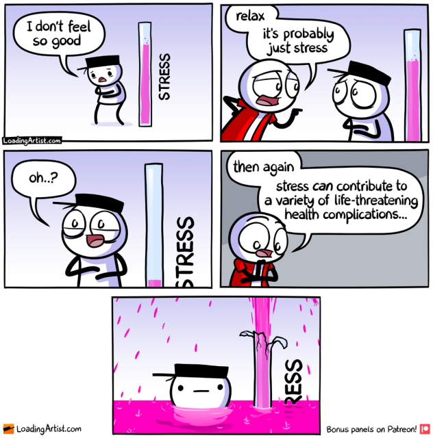 Hat guy standing next to a STRESS meter that's bubbling quite high. Hat guy: "I don't feel so good" Red guy: "relax, it's probably just stress" Hat guy, looking relieved: "oh..?" The STRESS meter in the background starts to shrink Red guy, contemplating to himself: "then again, stress CAN contribute to a variety of life-threatening health complications..." Hat guy's STRESS meter has exploded and is up to his chin in stress liquid as it rains from above.