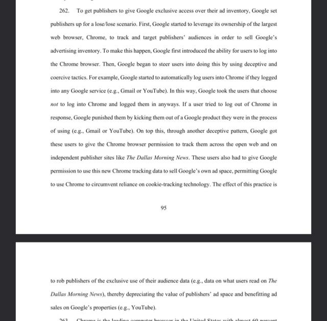 To get publishers to give Google exclusive access over their ad inventory, Google set
publishers up for a lose/lose scenario. First, Google started to leverage its ownership of the largest
web browser, Chrome, to track and target publishers’ audiences in order to sell Google’s
advertising inventory. To make this happen, Google first introduced the ability for users to log into
the Chrome browser. Then, Google began to steer users into doing this by using deceptive and
coercive tactics. For example, Google started to automatically log users into Chrome if they logged
into any Google service (e.g., Gmail or YouTube). In this way, Google took the users that choose
not to log into Chrome and logged them in anyways. If a user tried to log out of Chrome in
response, Google punished them by kicking them out of a Google product they were in the process
of using (e.g., Gmail or YouTube). On top this, through another deceptive pattern, Google got
these users to give the Chrome browser permission to track them across the open web and on
independent publisher sites like The Dallas Morning News. These users also had to give Google
permission to use this new Chrome tracking data to sell Google’s own ad space, permitting Google
to use Chrome to circumvent reliance on cookie-tracking technology. The effect of this practice is
96
to rob publishers of the exclusive use of their audience data (e.g., data on what users read on The
Dallas Morning News), thereby depreciating the value of publisher