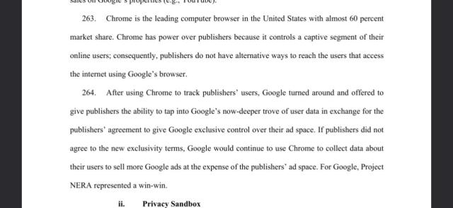 Chrome is the leading computer browser in the United States with almost 60 percent
market share. Chrome has power over publishers because it controls a captive segment of their
online users; consequently, publishers do not have alternative ways to reach the users that access
the internet using Google’s browser.
264. After using Chrome to track publishers’ users, Google turned around and offered to
give publishers the ability to tap into Google’s now-deeper trove of user data in exchange for the
publishers’ agreement to give Google exclusive control over their ad space. If publishers did not
agree to the new exclusivity terms, Google would continue to use Chrome to collect data about
their users to sell more Google ads at the expense of the publishers’ ad space. For Google, Project
NERA represented a win-win.