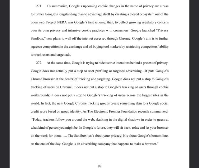 To summarize, Google’s upcoming cookie changes in the name of privacy are a ruse
to further Google’s longstanding plan to advantage itself by creating a closed ecosystem out of the
open web. Project NERA was Google’s first scheme; then, to deflect growing regulatory concern
over its own privacy and intrusive cookie practices with consumers, Google launched “Privacy
Sandbox,” new plans to wall off the internet accessed through Chrome. Google’s aim is to further
squeeze competition in the exchange and ad buying tool markets by restricting competitors’ ability
to track users and target ads.
272. At the same time, Google is trying to hide its true intentions behind a pretext of privacy.
Google does not actually put a stop to user profiling or targeted advertising—it puts Google’s
Chrome browser at the center of tracking and targeting. Google does not put a stop to Google’s
tracking of users on Chrome; it does not put a stop to Google’s tracking of users through cookie
workarounds; it does not put a stop to Google’s tracking of users across the largest sites in the
world. In fact, the new Google Chrome tracking groups create something akin to a Google social
credit score based on group identity. As The Electronic Frontier Foundation recently summarized:
“Today, trackers follow you around the web, skulking in the digital shadows in order to guess at
what kind of person you might be. In Google’s future, they will sit back, relax and let your browser
do the work for them. …. "