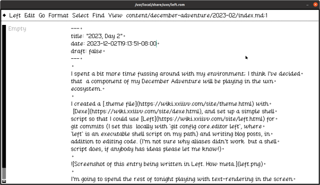 A screenshot of the markup source of the post linked here, being edited in the Left text editor. The post text follows:

Dec 2, 2023

I spent a bit more time fussing around with my environment; I think I’ve decided that a component of my December Adventure will be playing in the uxn ecosystem.

I created a .theme file with Dexe, and set up a simple shell script so that I could use Left for git commits (I set this locally with git config core.editor left, where left is an executable shell script on my path) and writing blog posts, in addition to editing code. (I’m not sure why aliases didn’t work but a shell script does, if anybody has ideas please let me know!)

Screenshot of this entry being written in Left. How meta.

I’m going to spend the rest of tonight playing with text-rendering in the screen device, which is something that compudanzas’s excellent tutorial/book doesn’t really cover.