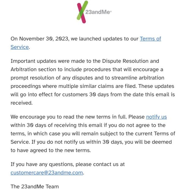 On November 30, 2023, we launched updates to our Terms of Service.

Important updates were made to the Dispute Resolution and Arbitration section to include procedures that will encourage a prompt resolution of any disputes and to streamline arbitration proceedings where multiple similar claims are filed. These updates will go into effect for customers 30 days from the date this email is received.

We encourage you to read the new terms in full. Please notify us within 30 days of receiving this email if you do not agree to the terms, in which case you will remain subject to the current Terms of Service. If you do not notify us within 30 days, you will be deemed to have agreed to the new terms.

If you have any questions, please contact us at customercare@23andme.com.

The 23andMe Team