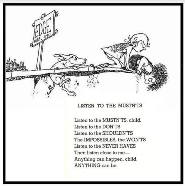 LISTEN TO THE MUSTN'TS Listen to the MUSTN'TS, child, Listen to the DON'TS Listen to the SHOULDN'TS The IMPOSSIBLES, the WON'TS Listen to the NEVER HAVES Then listen close to me- Anything can happen, child, ANYTHING can be.