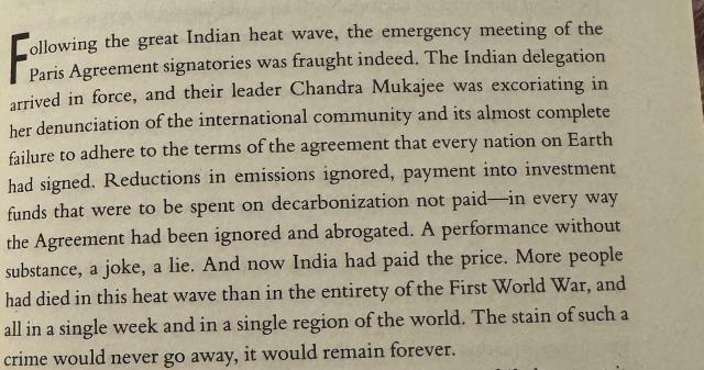Collowing the great Indian heat wave, the emergency meeting of the Paris Agreement signatories was fraught indeed. The Indian delegation arrived in force, and their leader Chandra Mukajee was excoriating in her denunciation of the international community and its almost complete failure to adhere to the terms of the agreement that every nation on Earth had signed. Reductions in emissions ignored, payment into investment funds that were to be spent on decarbonization not paid—in every way the Agreement had been ignored and abrogated. A performance without substance, a joke, a lie. And now India had paid the price. More people had died in this heat wave than in the entirety of the First World War, and all in a single week and in a single region of the world. The stain of such a crime would never go away, it would remain forever.