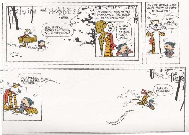 Calvin and Hobbes

Calvin: "Wow, it really snowed last night! Isn't it wonderful?"

Hobbes: "Everything familiar has disappeared! The world looks brand-new!"

Calvin: "A New Year... A fresh clean start!"

Hobbes: "It's like having a big white sheet of paper to draw on!"

Calvin: "A day full of possibilities!"

Calvin: "It's a magical world ol' buddy..."

"... Let's go exploring!"
