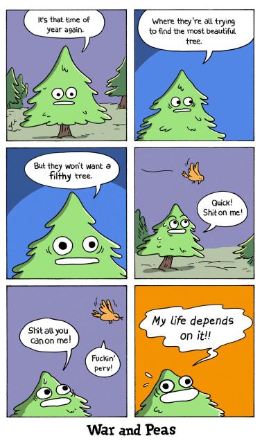 6 panel comic by War and Peas: 1. A fig stands in the forest saying, "It's the time of year again." 2. "Where they're all trying to find the most beautiful tree." 3. "But they won't want a filthy tree." 4. A bird flies by. The tree shouts at the bird, "QUICK, shit on me!" 5. "Shit all you can on me!" The bird replies, "Fuckin' perv!" 6. The tree shouts, "My life depends on it!!"