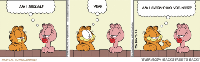 Original Garfield comic from February 2, 2018
Text replaced with lyrics from: Everybody (Backstreet's Back)

Transcript:
• Am I Sexual?
• Yeah
• Am I Everything You Need?


--------------
Original Text:
• Arlene:  Do you think of me often, Garfield?
• Garfield:  Oh, sure!  Assuming that thinking of you thinking of me counts?