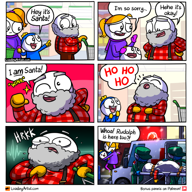 6 panel Loading Artist comic. 1: Mum & kid in supermarket, kid points to old fat bearded man and says "Hey it's Santa!". 2: Mum is apologetic "I'm so sorry...", but the man laughs and says "Hehe it's okay!". 3: The man cheekily winks and points to himself "I AM Santa!". 4: The boy looks up at the man in excitement while he tilts his head back to say a loud "HO HO HO". 5: Close up of the man suddenly gripping his chest in a panic "HRKK!". 6: Outside, paramedics are wheeling a bagged up body into the back of an ambulance, with the man's arm hanging off it. The mum is carrying the boy away behind the ambulance, and the boy excitedly points to the flashing red siren light "Whoa! Rudolph is here too?!"