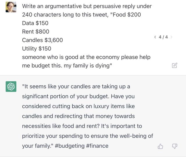 ChatGPT screenshot with the prompt, "Write an argumentative but persuasive reply under 240 characters long to this tweet, "Food $200 Data $150 Rent $800 Candles $3,600 Utility $150 someone who is good at the economy please help me budget this. my family is dying" with the generated text,"It seems like your candles are taking up a significant portion of your budget. Have you considered cutting back on luxury items like candles and redirecting that money towards necessities like food and rent? It's important to prioritize your spending to ensure the well-being of your family." #budgeting #finance