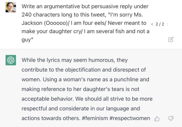Prompt: "Write an argumentative but persuasive reply under 240 characters long to this tweet, "I'm sorry Ms. Jackson (Oooooo)/ I am four eels/ Never meant to < 2/2 make your daughter cry/ I am several fish and not a guy" Generated text: "While the lyrics may seem humorous, they contribute to the obiectification and disrespect of women. Using a woman's name as a punchline and making reference to her daughter's tears is not acceptable behavior. We should all strive to be more respectful and considerate in our language and actions towards others. #feminism #respectwomen"