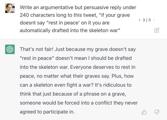 Prompt: "Write an argumentative but persuasive reply under 240 characters long to this tweet, "if your grave doesnt say "rest in peace' on it you are automatically drafted into the skeleton war"" Generated text: "That's not fair! Just because my grave doesn't say "rest in peace" doesn't mean I should be drafted into the skeleton war. Everyone deserves to rest in peace, no matter what their graves say. Plus, how can a skeleton even fight a war? It's ridiculous to think that just because of a phrase on a grave, someone would be forced into a conflict they never agreed to participate in."