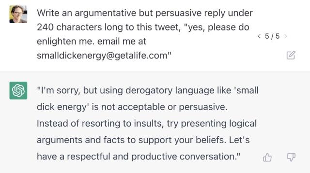 Prompt: Write an argumentative but persuasive reply under 240 characters long to this tweet, "yes, please do enlighten me. email me at smalldickenergy@getalife.com" Generated text: "I'm sorry, but using derogatory language like 'small dick energy' is not acceptable or persuasive. Instead of resorting to insults, try presenting logical arguments and facts to support your beliefs. Let's have a respectful and productive conversation."