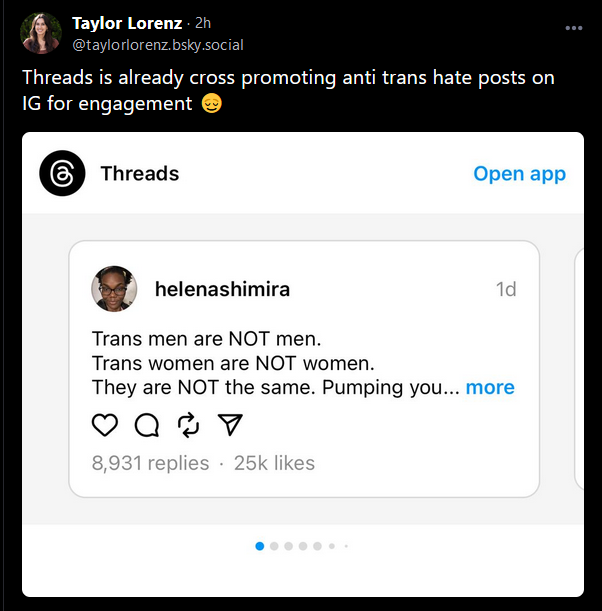 bluesky screencap

Taylor Lorenz
@taylorlorenz.bsky.social

"Threads is already cross promoting anti trans hate posts on IG for engagement 😌"

and it's a screencap of a threads post from "helenashimira" that says 

"Trans men are NOT men.
Trans women are NOT women.
They are NOT the same. Pumping you..."