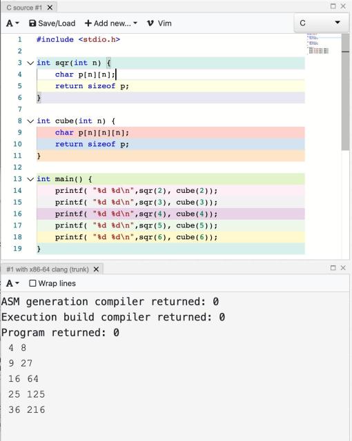 Godbolt screenshot

code:

#include <stdio.h>

int sqr(int n) {
    char p[n][n];
    return sizeof p;
}

int cube(int n) {
    char p[n][n][n];
    return sizeof p;
}

int main() {
    printf( "%d %d\n",sqr(2), cube(2));
    printf( "%d %d\n",sqr(3), cube(3));
    printf( "%d %d\n",sqr(4), cube(4));
    printf( "%d %d\n",sqr(5), cube(5));
    printf( "%d %d\n",sqr(6), cube(6));
}

Result:

4 8
9 27
16 64
25 125
36 216