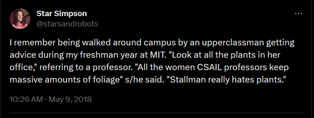 tweet screenshot

Star Simpson @starsandrobots

I remember being walked around campus by an upperclassman getting advice during my freshman year at MIT. "Look at all the plants in her office," referring to a professor. "All the women CSAIL professors keep massive amounts of foliage" s/he said. "Stallman really hates plants."

10:26 AM May 9, 2018