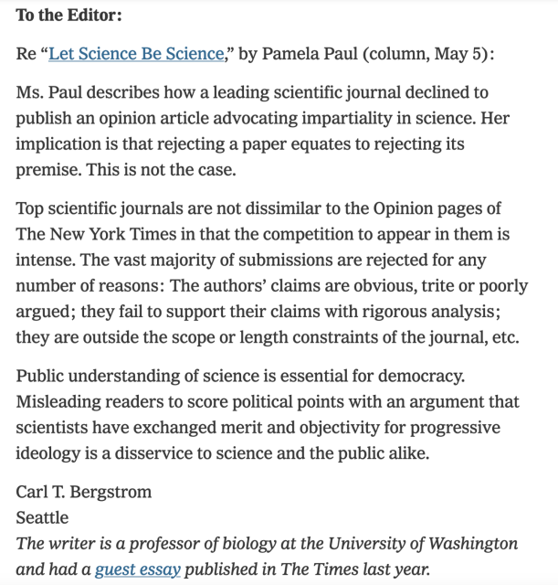 To the Editor:

Re “Let Science Be Science,” by Pamela Paul (column, May 5):

Ms. Paul describes how a leading scientific journal declined to publish an opinion article advocating impartiality in science. Her implication is that rejecting a paper equates to rejecting its premise. This is not the case.

Top scientific journals are not dissimilar to the Opinion pages of The New York Times in that the competition to appear in them is intense. The vast majority of submissions are rejected for any number of reasons: The authors’ claims are obvious, trite or poorly argued; they fail to support their claims with rigorous analysis; they are outside the scope or length constraints of the journal, etc.

Public understanding of science is essential for democracy. Misleading readers to score political points with an argument that scientists have exchanged merit and objectivity for progressive ideology is a disservice to science and the public alike.

Carl T. Bergstrom
Seattle
The writer is a professor of biology at the University of Washington and had a guest essay published in The Times last year.
